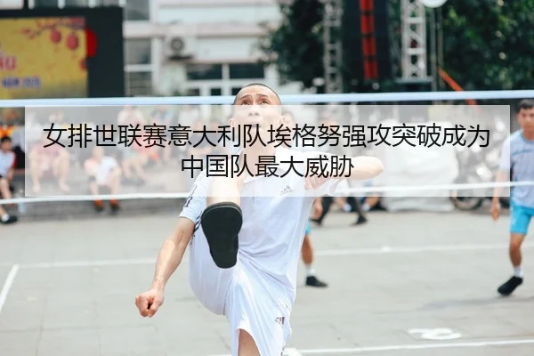 女排世联赛意大利队埃格努强攻突破成为中国队最大威胁