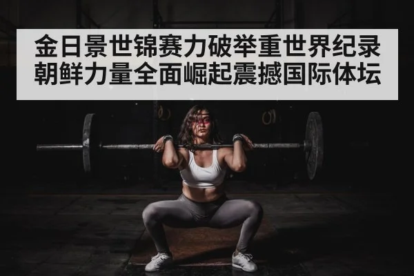 金日景世锦赛力破举重世界纪录 朝鲜力量全面崛起震撼国际体坛