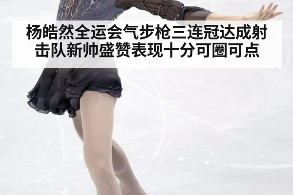 杨皓然全运会气步枪三连冠达成射击队新帅盛赞表现十分可圈可点